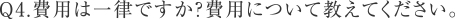 Q4.費用は一律ですか？費用について教えてください。