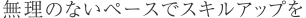 無理のないペースでスキルアップを