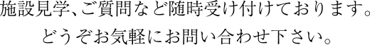 施設見学、ご質問など随時受け付けております。どうぞお気軽にお問い合わせ下さい。