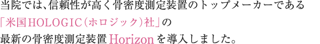 当院では、長年、骨密度の測定を随時行ってまいりましたがこの度、骨密度測定装置のトップメーカーである「米国HOLOGIC（ホロジック）社」の最新の骨密度測定装置Horizonを導入いたしました。