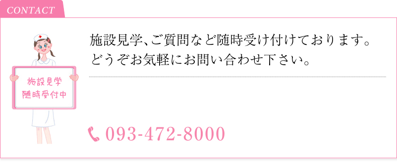 施設見学随時受付中 施設見学、ご質問など随時受け付けております。どうぞお気軽にお問い合わせ下さい。TEL093-472-8000