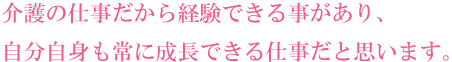 介護の仕事だから経験できる事があり、自分自身も常に成長できる仕事だと思います。