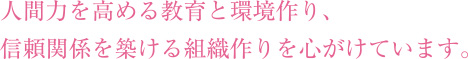 人間力を高める教育と環境作り、
信頼関係を築ける組織作りを心がけています。